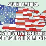 United States of America | SAVING AMERICA; IN 2018 VOTE NOT FOR PARTY BUT AGAINST INCUMBENTS. | image tagged in united states of america | made w/ Imgflip meme maker
