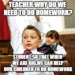 School Kid Pick Me | TEACHER:WHY DO WE NEED TO DO HOMEWORK? STUDENT:SO THAT WHEN WE ARE BIG,WE CAN HELP OUR CHILDREN TO DO HOMEWORK | image tagged in school kid pick me | made w/ Imgflip meme maker