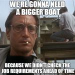 jaws | WE'RE GONNA NEED A BIGGER BOAT; BECAUSE WE DIDN'T CHECK THE JOB REQUIREMENTS AHEAD OF TIME | image tagged in jaws | made w/ Imgflip meme maker