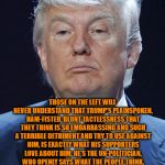 Donald Trump | THOSE ON THE LEFT WILL NEVER UNDERSTAND THAT TRUMP'S PLAINSPOKEN, HAM-FISTED, BLUNT TACTLESSNESS THAT THEY THINK IS SO EMBARRASSING AND SUCH A TERRIBLE DETRIMENT AND TRY TO USE AGAINST HIM, IS EXACTLY WHAT HIS SUPPORTERS LOVE ABOUT HIM.
HE'S THE UN-POLITICIAN, WHO OPENLY SAYS WHAT THE PEOPLE THINK, BECAUSE HE THINKS THE SAME WAY. THAT'S WHAT GOT HIM ELECTED.
HE'S A BREATH OF FRESH AIR IN A CLOYINGLY SMARMY, SYCOPHANTIC, TWO-FACED, WRETCHED HIVE OF SCUM AND VILLAINY. | image tagged in donald trump | made w/ Imgflip meme maker