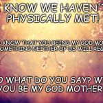 Flowers | I KNOW WE HAVEN'T PHYSICALLY MET! BUT I KNOW THAT YOU BEING MY GOD MOMMY IS SOMETHING NEITHER OF US WILL REGRET! SO WHAT DO YOU SAY? WILL YOU BE MY GOD MOTHER ? | image tagged in flowers | made w/ Imgflip meme maker