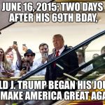 Trump MAGA  | JUNE 16, 2015; TWO DAYS AFTER HIS 69TH BDAY, DONALD J. TRUMP BEGAN HIS JOURNEY TO MAKE AMERICA GREAT AGAIN! | image tagged in trump maga | made w/ Imgflip meme maker