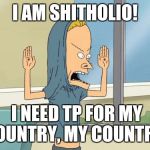 Well, since we're doing this... | I AM SHITHOLIO! I NEED TP FOR MY COUNTRY, MY COUNTRY! | image tagged in cornholio,memes,shithole | made w/ Imgflip meme maker