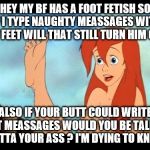 Ariel feet | HEY MY BF HAS A FOOT FETISH SO IF I TYPE NAUGHTY MEASSAGES WITH MY FEET WILL THAT STILL TURN HIM ON? ALSO IF YOUR BUTT COULD WRITE TEXT MEASSAGES WOULD YOU BE TALKING OUTTA YOUR ASS ? I'M DYING TO KNOW | image tagged in ariel feet | made w/ Imgflip meme maker