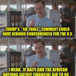 How Will We Ever Survive Without Their Assistance | TRUMP'S  "SH*THOLE"  COMMENT COULD HAVE SERIOUS CONSEQUENCES FOR THE U.S. I MEAN,  IF HAITI AND THE AFRICAN NATIONS CUTOFF FINANCIAL AID TO US . . . | image tagged in kip pretty serious,memes,donald trump,first world problems | made w/ Imgflip meme maker