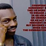 Wise Black Dude | CONSPIRACY
AN AGREEMENT BETWEEN TWO OR MORE PERSONS TO ENGAGE JOINTLY IN AN UNLAWFUL OR CRIMINAL ACT, OR AN ACT THAT IS INNOCENT IN ITSELF BUT BECOMES UNLAWFUL WHEN DONE BY THE COMBINATION OF ACTORS. | image tagged in wise black dude | made w/ Imgflip meme maker