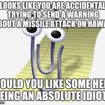 Microsoft Paperclip | IT LOOKS LIKE YOU ARE ACCIDENTALLY TRYING TO SEND A WARNING ABOUT A MISSILE ATTACK ON HAWAII; WOULD YOU LIKE SOME HELP BEING AN ABSOLUTE IDIOT? | image tagged in microsoft paperclip | made w/ Imgflip meme maker