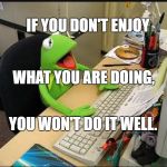 Rene Frog at Work | IF YOU DON'T ENJOY; WHAT YOU ARE DOING, YOU WON'T DO IT WELL. | image tagged in rene frog at work | made w/ Imgflip meme maker