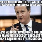 David Cameron annoyed that Brexit ruined his favourite chocolate; Toblerone! | YOU BREXIT FOOLS WANTED TO LEAVE THE EU, AND I TOLD YOU THAT THERE WOULD BE CONSEQUENCES; BECAUSE MONDELĒZ HAVE RUINED TOBLERONE, MY FAVOURITE CHOCOLATE BECAUSE THE DESIGN'S BEEN RUINED BY LESS CHOCOLATE! | image tagged in david cameron annoyed that brexit ruined his favourite chocolate,david cameron,david cameron annoyed | made w/ Imgflip meme maker