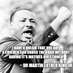 Happy Dr. Martin Luther King Jr. Day | I HAVE A DREAM THAT ONE DAY A CHICKEN CAN CROSS THE ROAD WITHOUT HAVING IT'S MOTIVES QUESTIONED; ~ DR MARTIN LUTHER KING JR | image tagged in martin luther king jr,memes,quotes,funny quotes,why the chicken cross the road,i have a dream | made w/ Imgflip meme maker