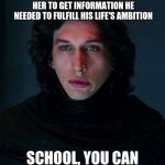 Kylo Ren | KYLO REN WAITED FOR REY TO WAKE UP ON HER OWN BEFORE HE TORTURED HER TO GET INFORMATION HE NEEDED TO FULFILL HIS LIFE'S AMBITION; SCHOOL, YOU CAN WAIT UNTIL 8 A.M | image tagged in kylo ren | made w/ Imgflip meme maker