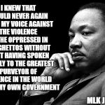 MLK | I KNEW THAT I COULD NEVER AGAIN RAISE MY VOICE AGAINST THE VIOLENCE OF THE OPPRESSED IN THE GHETTOS WITHOUT FIRST HAVING SPOKEN CLEARLY TO THE GREATEST PURVEYOR OF VIOLENCE IN THE WORLD TODAY: MY OWN GOVERNMENT; MLK JR 1967 | image tagged in mlk | made w/ Imgflip meme maker