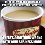 Tim Hortons Cup | IF THE ONLY WAY YOU CAN MAKE A PROFIT IS TO STARVE YOUR EMPLOYEES , THERE'S SOMETHING WRONG WITH YOUR BUSINESS MODEL | image tagged in tim hortons cup | made w/ Imgflip meme maker