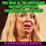 I had a heart attack just looking at the menu! | DID YOU KNOW THAT A FULL MEAL AT THE CHEESECAKE FACTORY (APPETIZER, SALAD, ENTRÉE, & DESSERT); IS 8,000 CALORIES, WHICH IS ENOUGH TO FEED YOU FOR 4 DAYS? | image tagged in horrified,cheesecake factory,calories | made w/ Imgflip meme maker