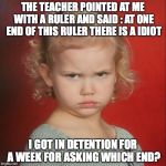 Coral hates school | THE TEACHER POINTED AT ME WITH A RULER AND SAID : AT ONE END OF THIS RULER THERE IS A IDIOT; I GOT IN DETENTION FOR A WEEK FOR ASKING WHICH END? | image tagged in coral hates school | made w/ Imgflip meme maker