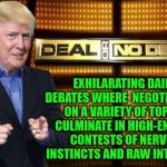 Trump's Deal Or No Deal | EXHILARATING DAILY DEBATES WHERE  NEGOTIATIONS ON A VARIETY OF TOPICS CULMINATE IN HIGH-ENERGY CONTESTS OF NERVES, INSTINCTS AND RAW INTUITION | image tagged in trump deal or no deal,memes,government,donald trump,aint nobody got time for that | made w/ Imgflip meme maker
