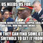 General Africa | THE US NEEDS US FOR; ALUMINIUM, BAUXITE, ALUMINA.
COPPER.
GOLD.
IRON. STEEL.
IRON ORE.
LEAD.
NICKEL. NOW THEY CAN FIND SOME OTHER SHITHOLE TO GET IT FROM | image tagged in general africa | made w/ Imgflip meme maker