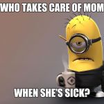 Sick Minion | WHO TAKES CARE OF MOM; WHEN SHE'S SICK? | image tagged in sick minion | made w/ Imgflip meme maker