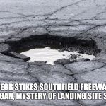 Pothole | METEOR STIKES SOUTHFIELD FREEWAY IN MICHIGAN, MYSTERY OF LANDING SITE SOLVED | image tagged in pothole | made w/ Imgflip meme maker