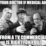 3 stooges drink | ASK YOUR DOCTOR IF MEDICAL ADVICE; FROM A TV COMMERCIAL IS RIGHT FOR YOU ! | image tagged in 3 stooges drink,doctors,medicine,television | made w/ Imgflip meme maker