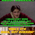 It's all about the spandex! | ALL OF THIS TALK ABOUT DOKKEN... I MEAN, THEY WERE OK AS A HAIR BAND, BUT NOT WORTH SHUTTING DOWN THE GOVERNMENT OVER... 'EMILY, IT'S DACA, NOT DOKKEN!'; OH, WELL THEN, NEVERMIND. | image tagged in bad pun gilda radner playing emily litella,daca,dokken,80s music,government,shutdown | made w/ Imgflip meme maker