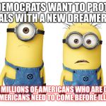 minions | SO DEMOCRATS WANT TO PROTECT ILLEGALS WITH A NEW DREAMERS ACT. THERE ARE MILLIONS OF AMERICANS WHO ARE DREAMERS TOO, AMERICANS NEED TO COME BEFORE ILLEGALS. | image tagged in minions | made w/ Imgflip meme maker