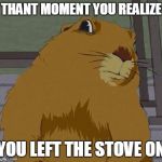 Dramatic gopher | THANT MOMENT YOU REALIZE; YOU LEFT THE STOVE ON | image tagged in dramatic gopher | made w/ Imgflip meme maker