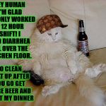 FAT DRUNK & LAZY | HEY HUMAN I'M GLAD YOU ONLY WORKED A 12 HOUR SHIFT! I HAD DIARRHEA ALL OVER THE KITCHEN FLOOR. SO CLEAN THAT UP AFTER YOU GO GET MORE BEER AND START MY DINNER | image tagged in fat drunk  lazy,scumbag | made w/ Imgflip meme maker
