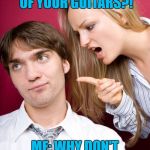 Nagging Wife | HER: WHY DON'Y YOU SELL SOME OF YOUR GUITARS?! ME: WHY DON'T I GO TO GUITAR CENTER AND BUY MORE? | image tagged in nagging wife,memes,guitar,guitars,annoying people,wife | made w/ Imgflip meme maker