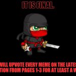 I normally upvote some, but only certain ones. I figured I'll give free upvotes for a week starting 1.19.2018. | IT IS FINAL. I WILL UPVOTE EVERY MEME ON THE LATEST SECTION FROM PAGES 1-3 FOR AT LEAST A WEEK. | image tagged in clever ninja,upvotes,free upvotes,ninjas | made w/ Imgflip meme maker