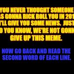 :) | YOU NEVER THOUGHT SOMEONE; WAS GONNA RICK ROLL YOU IN 2018? I'LL GIVE YOU SOME NEWS.  JUST; SO YOU KNOW, WE'RE NOT GONNA; GIVE UP THIS MEME. NOW GO BACK AND READ THE SECOND WORD OF EACH LINE. | image tagged in rick rolled,2018,rick astley | made w/ Imgflip meme maker