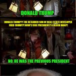 Gotta remember this was 1955 | TELL ME FUTURE BOY. WHO IS PRESIDENT IN 2018? DONALD TRUMP; DONALD TRUMP?! THE RETARDED SON OF REAL ESTATE DEVELOPER FRED TRUMP?! WHO'S VICE PRESIDENT? A BLACK MAN?! NO, HE WAS THE PREVIOUS PRESIDENT; GREAT SCOTT | image tagged in memes,back in my day,back to the future,doc brown marty mcfly | made w/ Imgflip meme maker