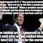 Late warning of false prophet | Deuteronomy 18:21-2 'You may be privately wondering, "How are we to tell that a prophecy does not come from Yahweh?" When a prophet speaks in the name of Yahweh and the thing does not happen and the word is not fulfilled, then it has not been said by Yahweh. So the faithful aren't supposed to figure it out until after we get robbed blind and it's too late? GEE Thanks for the warning God! | image tagged in osteen's cash,false prophet,televangelist | made w/ Imgflip meme maker