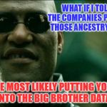 Matrix Morpheus Knows | WHAT IF I TOLD YOU, THE COMPANIES PROMOTING THOSE ANCESTRY DNA KITS; ARE MOST LIKELY PUTTING YOUR DNA INTO THE BIG BROTHER DATABASE | image tagged in matrix morpheus,memes,what if i told you,dna,data | made w/ Imgflip meme maker