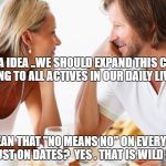 dating | I HAVE A IDEA ..WE SHOULD EXPAND THIS CONSENT THING TO ALL ACTIVES IN OUR DAILY LIVES; YOU MEAN THAT "NO MEANS NO" ON EVERY LEVEL? NOT JUST ON DATES?  YES . THAT IS WILD STUFF | image tagged in dating | made w/ Imgflip meme maker
