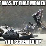 Motorcycle Crash | IT WAS AT THAT MOMENT; YOU SCREWED UP | image tagged in motorcycle crash | made w/ Imgflip meme maker
