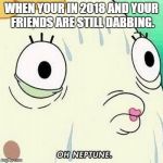oh neptune | WHEN YOUR IN 2018 AND YOUR FRIENDS ARE STILL DABBING. | image tagged in oh neptune | made w/ Imgflip meme maker