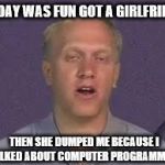 Labsim guy | TODAY WAS FUN GOT A GIRLFRIEND; THEN SHE DUMPED ME BECAUSE I TALKED ABOUT COMPUTER PROGRAMMING | image tagged in labsim guy | made w/ Imgflip meme maker