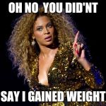 Beyonce Attitude | OH NO  YOU DID'NT; SAY I GAINED WEIGHT | image tagged in beyonce attitude | made w/ Imgflip meme maker