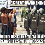 Riot Police But We Come in Peace | ## THE GREAT AWAKENING; "WE WOULD JUST LIKE TO TALK ABOUT A FEW CONCERNS.  IT'S YOUR BOSSES YOU SEE..." | image tagged in riot police but we come in peace | made w/ Imgflip meme maker