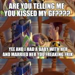 Woody & Buzz arguing | ARE YOU TELLING ME YOU KISSED MY GF???? YEE AND I HAD A BABY WITH HER AND MARRIED HER YOU FREAKING FRIK; UNDERSTANDABLE. HAVE A NICE DAY! | image tagged in woody  buzz arguing | made w/ Imgflip meme maker