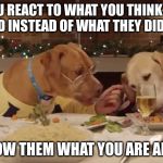 Food For Thought | WHEN YOU REACT TO WHAT YOU THINK SOMEONE SAID INSTEAD OF WHAT THEY DID SAY; YOU SHOW THEM WHAT YOU ARE AFRAID OF | image tagged in dog dinner | made w/ Imgflip meme maker