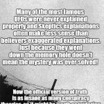 Classic UFOs were never explained | Many of the most famous UFOs were never explained properly and Skeptics explanations often make less sense than believers exaggerated explanations. Just because they went down the memory hole doesn't mean the mystery was ever solved! Now the official version of truth is as insane as many conspiracy theories; so it might be worth considering unsolved mysteries from the memory hole to see if they're related! | image tagged in ufo,unsolved mysteries,conspiracy theory,roswell | made w/ Imgflip meme maker