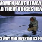 Ice fishing | WOMEN HAVE ALWAYS HAD THEIR VOICES HEARD; THAT'S WHY MEN INVENTED ICE FISHING | image tagged in ice fishing | made w/ Imgflip meme maker