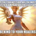 Healer Appreciation Meme | HEALERS HAVE THE TOUGHEST JOB, ARE THE MOST IMPORTANT, THE EASIEST TO BLAME, AND ARE THE LEAST APPRECIATED. BE KIND TO YOUR HEALERS! | image tagged in mercy,healing,video games,gaming,memes,overwatch | made w/ Imgflip meme maker