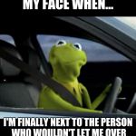 Kermit driving | MY FACE WHEN... I'M FINALLY NEXT TO THE PERSON WHO WOULDN'T LET ME OVER | image tagged in kermit driving | made w/ Imgflip meme maker