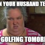 Honey Boo Boo Mom | WHEN YOUR HUSBAND TELLS U; HE'S GOLFING TOMORROW | image tagged in honey boo boo mom | made w/ Imgflip meme maker