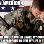 American Soldier Facepalm | I AM AN AMERICAN, FIGHTING IN THE FORCES WHICH GUARD MY COUNTRY AND OUR WAY OF LIFE. I AM PREPARED TO GIVE MY LIFE IN THEIR DEFENSE. | image tagged in american soldier facepalm | made w/ Imgflip meme maker