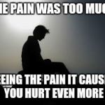 Hurt of Self | THE PAIN WAS TOO MUCH; SEEING THE PAIN IT CAUSED YOU HURT EVEN MORE | image tagged in hurt of self | made w/ Imgflip meme maker