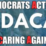 DACA | A; D; DEMOCRATS ACTING; CARING AGAIN; A; C | image tagged in daca | made w/ Imgflip meme maker